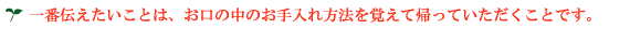 一番伝えたいことは、お口の中のお手入れ方法を覚えて帰っていただくことです。