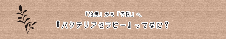 「治療」から「予防」へ 『バクテリアセラピー』ってなに？