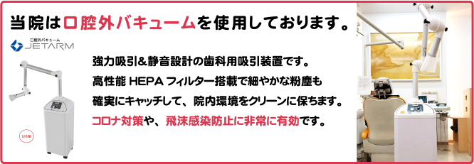 当院は口腔外バキュームを使用しております。  強力吸引＆静音設計の歯科用吸引装置です。強力吸引＆静音設計の歯科用吸引装置です。高性能HEPAフィルター搭載で細やかな粉塵も確実にキャッチして、院内環境をクリーンに保ちます。コロナ対策や、飛沫感染防止に非常に有効です。