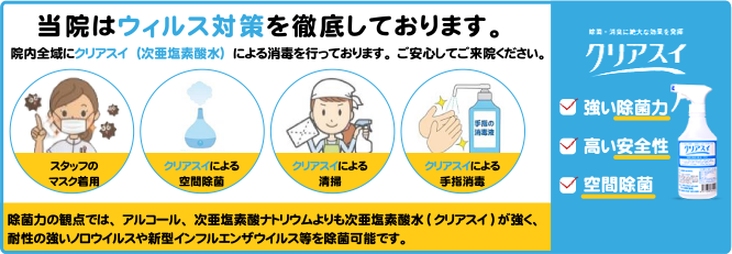 当院はウィルス対策を徹底しております。院内全域にクリアスイ（次亜塩素酸水）による消毒を行っております。ご安心してご来院ください。除菌力の観点では、アルコール、次亜塩素酸ナトリウムよりも次亜塩素酸水(クリアスイ)が強く、強いノロウイルスや新型インフルエンザウイルス等を除菌可能です。